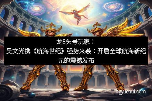 龙8头号玩家：吴文光携《航海世纪》强势来袭：开启全球航海新纪元的震撼发布