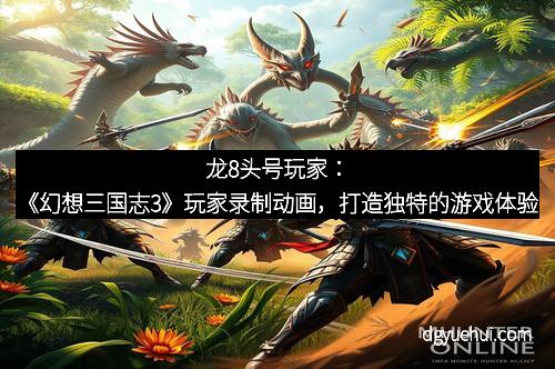 龙8头号玩家：《幻想三国志3》玩家录制动画，打造独特的游戏体验