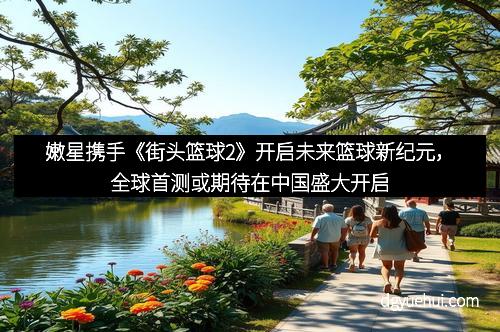 嫩星携手《街头篮球2》开启未来篮球新纪元，全球首测或期待在中国盛大开启