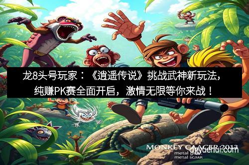 龙8头号玩家：《逍遥传说》挑战武神新玩法，纯赚PK赛全面开启，激情无限等你来战！