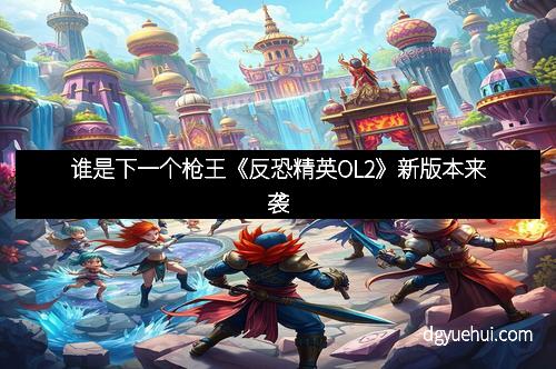 谁是下一个枪王《反恐精英OL2》新版本来袭